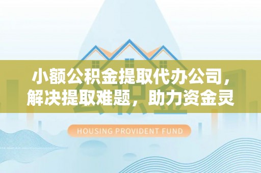 亳州小额公积金提取代办公司，解决提取难题，助力资金灵活使用