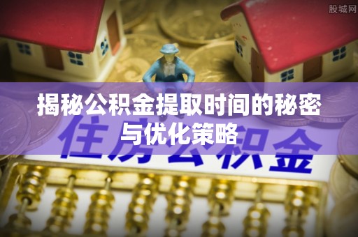 亳州揭秘公积金提取时间的秘密与优化策略