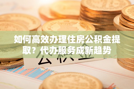 亳州如何高效办理住房公积金提取？代办服务成新趋势