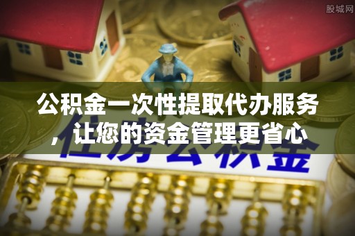 亳州公积金一次性提取代办服务，让您的资金管理更省心
