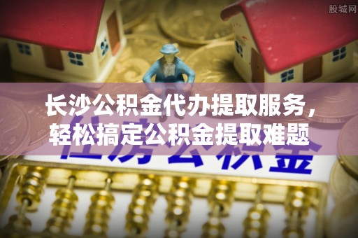 亳州长沙公积金代办提取服务，轻松搞定公积金提取难题