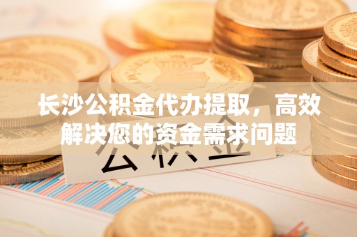 亳州长沙公积金代办提取，高效解决您的资金需求问题