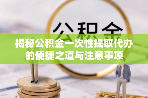 亳州揭秘公积金一次性提取代办的便捷之道与注意事项