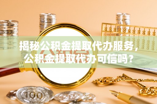亳州揭秘公积金提取代办服务，公积金提取代办可信吗？
