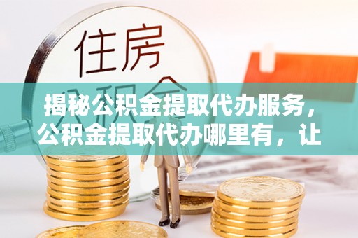 亳州揭秘公积金提取代办服务，公积金提取代办哪里有，让你省时省心的解决方案