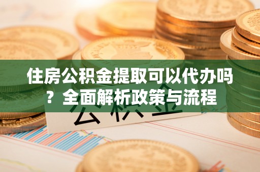 亳州住房公积金提取可以代办吗？全面解析政策与流程