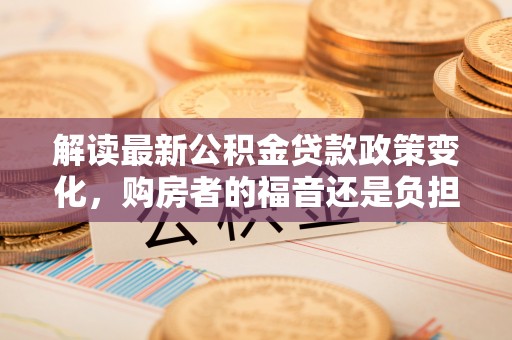 亳州解读最新公积金贷款政策变化，购房者的福音还是负担？