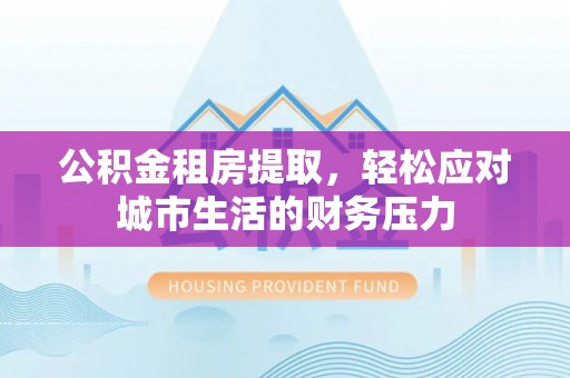 亳州公积金租房提取，轻松应对城市生活的财务压力