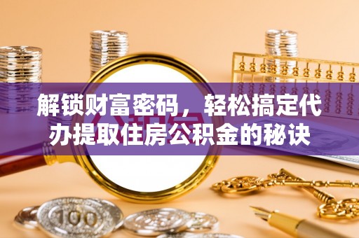 亳州解锁财富密码，轻松搞定代办提取住房公积金的秘诀