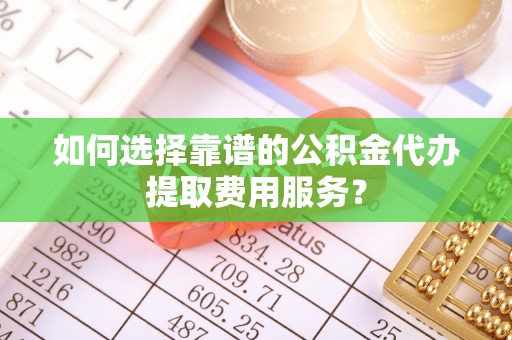 亳州如何选择靠谱的公积金代办提取费用服务？
