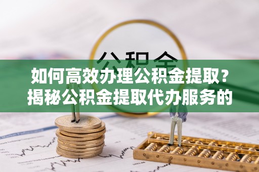 亳州如何高效办理公积金提取？揭秘公积金提取代办服务的优势与注意事项