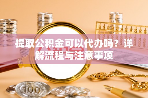 亳州提取公积金可以代办吗？详解流程与注意事项