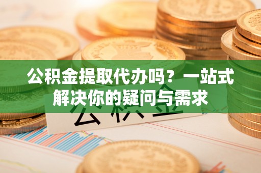 亳州公积金提取代办吗？一站式解决你的疑问与需求