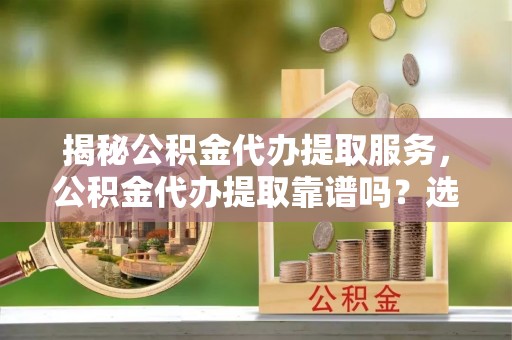 亳州揭秘公积金代办提取服务，公积金代办提取靠谱吗？选择前你需要知道这些！