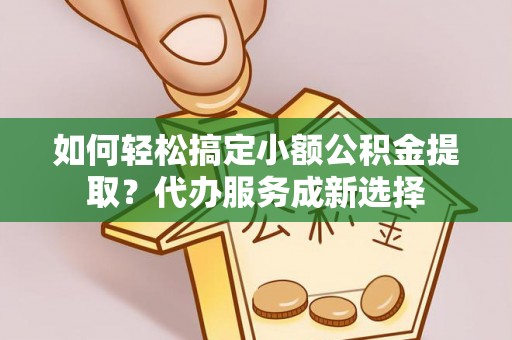 亳州如何轻松搞定小额公积金提取？代办服务成新选择