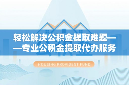 亳州轻松解决公积金提取难题——专业公积金提取代办服务详解