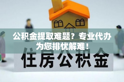 亳州公积金提取难题？专业代办为您排忧解难！