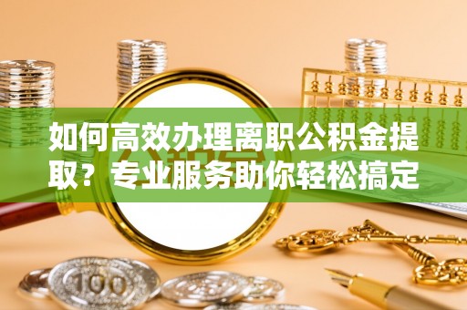 亳州如何高效办理离职公积金提取？专业服务助你轻松搞定