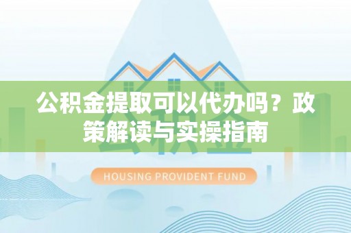 亳州公积金提取可以代办吗？政策解读与实操指南