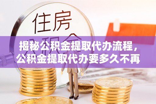 亳州揭秘公积金提取代办流程，公积金提取代办要多久不再是谜题