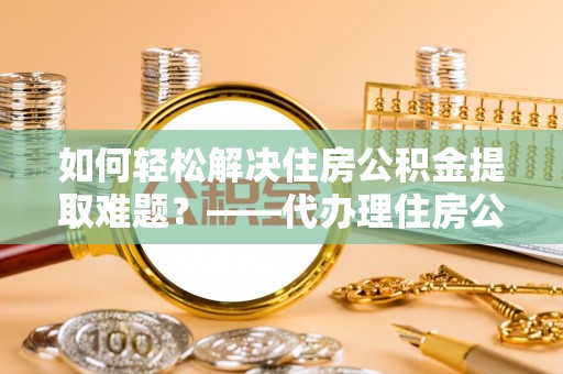 亳州如何轻松解决住房公积金提取难题？——代办理住房公积金提取服务解析