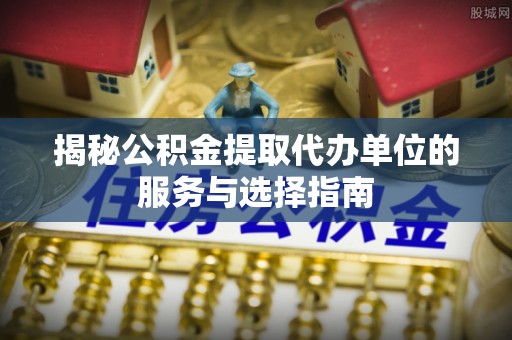 亳州揭秘公积金提取代办单位的服务与选择指南