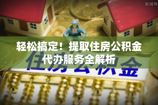 亳州轻松搞定！提取住房公积金代办服务全解析