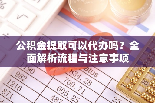 亳州公积金提取可以代办吗？全面解析流程与注意事项