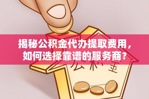 亳州揭秘公积金代办提取费用，如何选择靠谱的服务商？