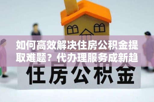 亳州如何高效解决住房公积金提取难题？代办理服务成新趋势