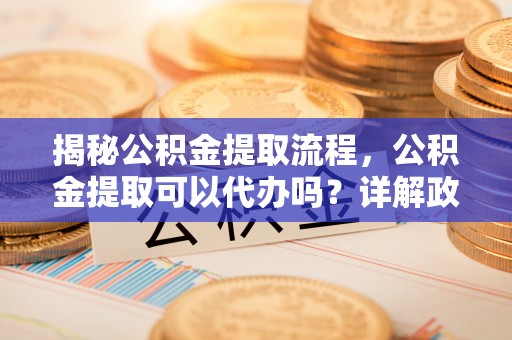 亳州揭秘公积金提取流程，公积金提取可以代办吗？详解政策与实操技巧