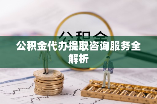 亳州公积金代办提取咨询服务全解析