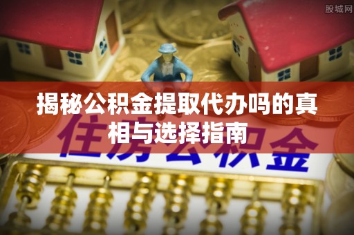 亳州揭秘公积金提取代办吗的真相与选择指南
