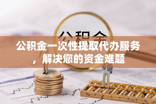 亳州公积金一次性提取代办服务，解决您的资金难题