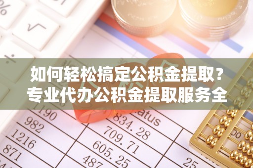 亳州如何轻松搞定公积金提取？专业代办公积金提取服务全解析